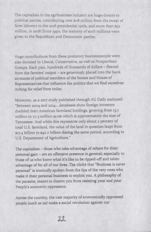 ‘The capitalists in the agribusiness industry are huge donors to political parties, contributing over sn8 million from the sweat of farm laborers in the 2016 presidential cycle, and more than s92  million, in 2018! Since 1990, the majority of such millions were given to the Republican and Democratic parties.  Huge contributions from these predatory businesspecple were also donated to Liberal, Conservative, as well as Nonpartisan Groups. Each year, hundreds of thousands of dollars - fleeced from the farmers’ output - are generously placed into the bank accounts of political members of the Senate and House of Representatives that influence the politics that we find ourselves itching for relief from today.  Moreover, as a 2017 study published through AG Daily analyzed: “Between 2004 and 2014,...databases show foreign investors doubled their American farmland holdings, growing from 13.7 million to 27.3 million acres which is approximately the size of Tennessee. And while this represents only about 2 percent of total USS. farmland, the value of the land in question leapt from $17.4 billion to $42.7 billion during the same period, according to USS. Department of Agriculture.”  The capitalists - those who take advantage of others for their personal gain - are an offensive presence in general; especially to those of us who know what it like to be ripped-off and taken advantage of for all of our lives. The cliché that “Business is never personal” i ironically spoken from the lips of the very ones who make it their personal business to exploit you. A philosophy of the parasite, meant to disarm you from resisting your and your People’s economic oppressors.  Across the country, the vast majority of economically oppressed people (such as us) make a social revolution against our  22 